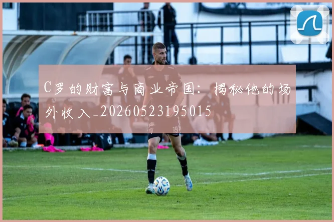 C罗的财富与商业帝国：揭秘他的场外收入_20260523195015