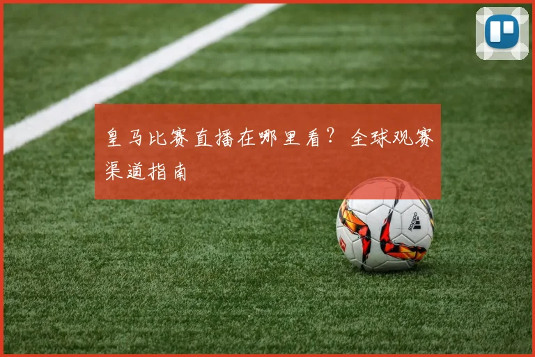 皇马比赛直播在哪里看？全球观赛渠道指南